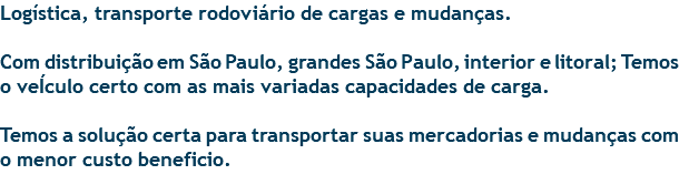 Logística, transporte rodoviário de cargas e mudanças. Com distribuição em São Paulo, grandes São Paulo, interior e litoral; Temos o veÍculo certo com as mais variadas capacidades de carga. Temos a solução certa para transportar suas mercadorias e mudanças com o menor custo beneficio. 